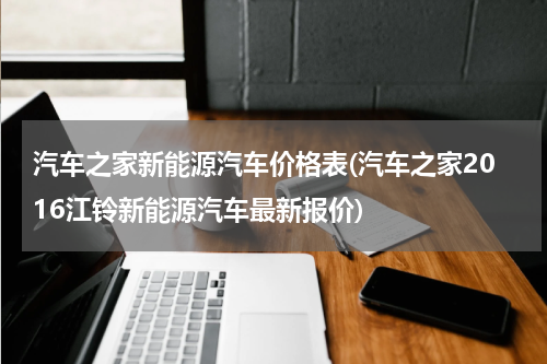 汽车之家新能源汽车价格表(汽车之家2016江铃新能源汽车最新报价)