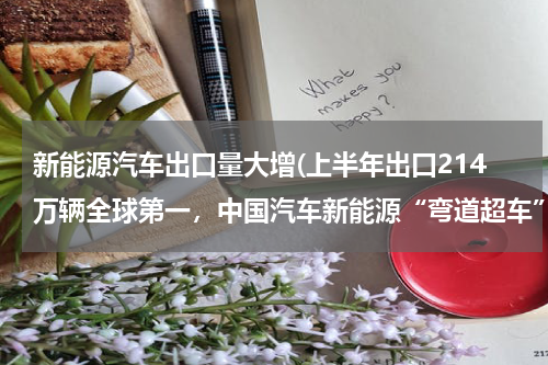 新能源汽车出口量大增(上半年出口214万辆全球第一，中国汽车新能源“弯道超车”)