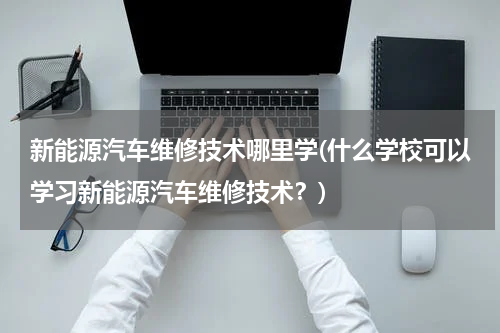 新能源汽车维修技术哪里学(什么学校可以学习新能源汽车维修技术？)