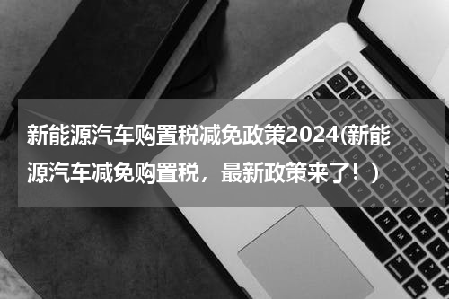 新能源汽车购置税减免政策2024(新能源汽车减免购置税，最新政策来了！)