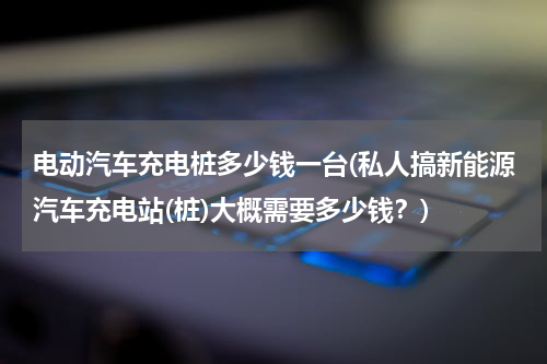 电动汽车充电桩多少钱一台(私人搞新能源汽车充电站(桩)大概需要多少钱？)