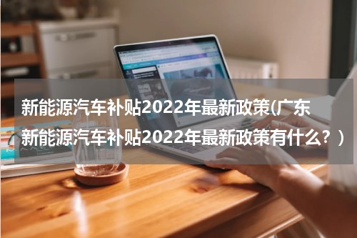新能源汽车补贴2022年最新政策(广东新能源汽车补贴2022年最新政策有什么？)