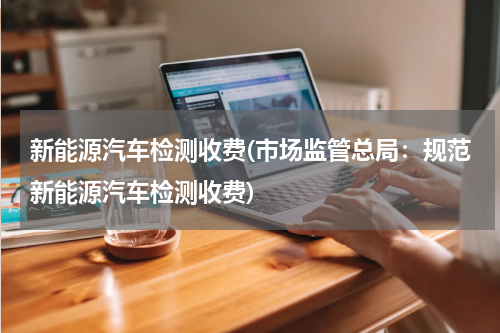 新能源汽车检测收费(市场监管总局：规范新能源汽车检测收费)