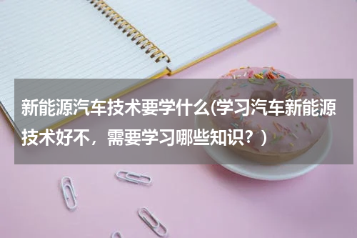 新能源汽车技术要学什么(学习汽车新能源技术好不，需要学习哪些知识？)