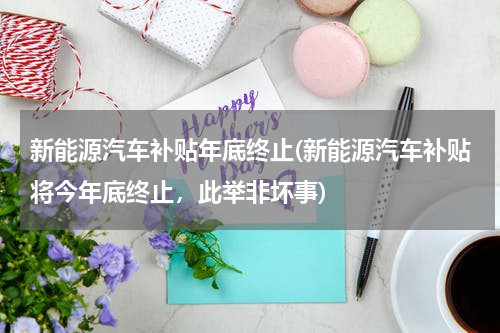 新能源汽车补贴年底终止(新能源汽车补贴将今年底终止，此举非坏事)