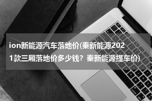 ion新能源汽车落地价(秦新能源2021款三厢落地价多少钱？秦新能源提车价)