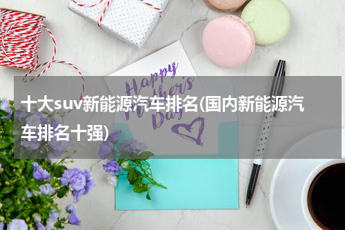 十大suv新能源汽车排名(国内新能源汽车排名十强)