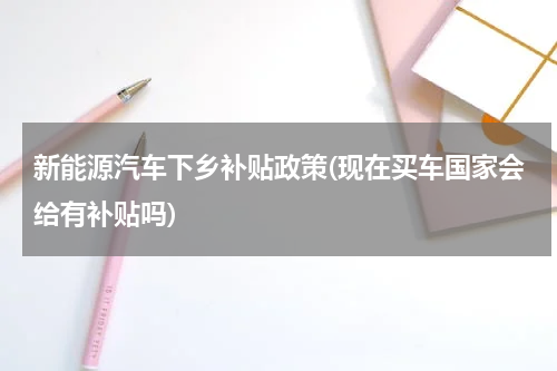 新能源汽车下乡补贴政策(现在买车国家会给有补贴吗)