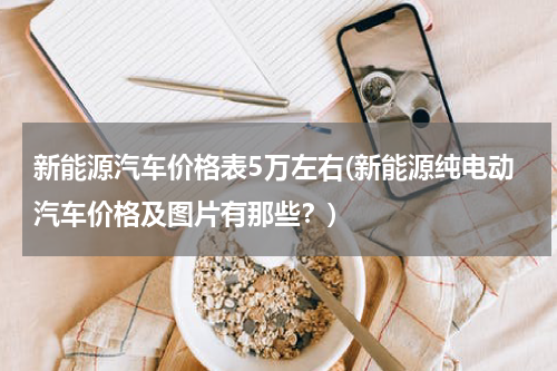新能源汽车价格表5万左右(新能源纯电动汽车价格及图片有那些？)