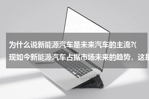 为什么说新能源汽车是未来汽车的主流?(现如今新能源汽车占据市场未来的趋势，这是什么原因所致？)