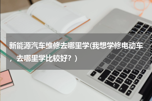 新能源汽车维修去哪里学(我想学修电动车，去哪里学比较好？)