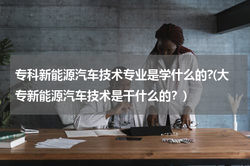 专科新能源汽车技术专业是学什么的?(大专新能源汽车技术是干什么的？)