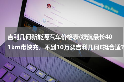 吉利几何新能源汽车价格表(续航最长401km带快充，不到10万买吉利几何E挺合适？)