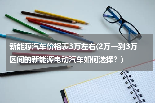 新能源汽车价格表3万左右(2万一到3万区间的新能源电动汽车如何选择？)