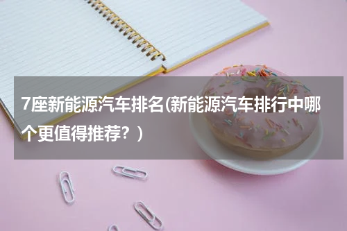 7座新能源汽车排名(新能源汽车排行中哪个更值得推荐？)