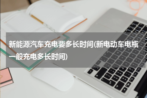 新能源汽车充电要多长时间(新电动车电瓶一般充电多长时间)