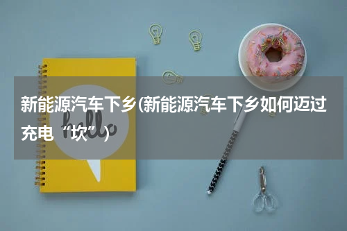 新能源汽车下乡(新能源汽车下乡如何迈过充电“坎”)