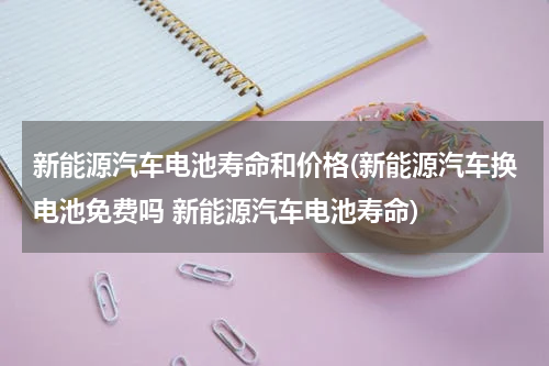 新能源汽车电池寿命和价格(新能源汽车换电池免费吗 新能源汽车电池寿命)