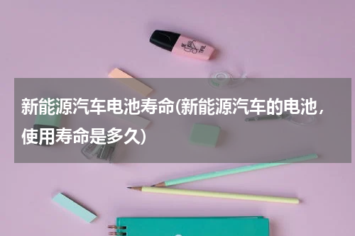 新能源汽车电池寿命(新能源汽车的电池，使用寿命是多久)