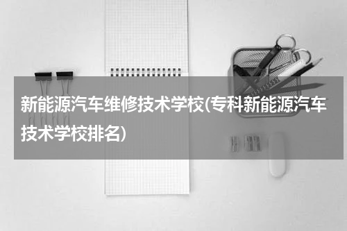 新能源汽车维修技术学校(专科新能源汽车技术学校排名)