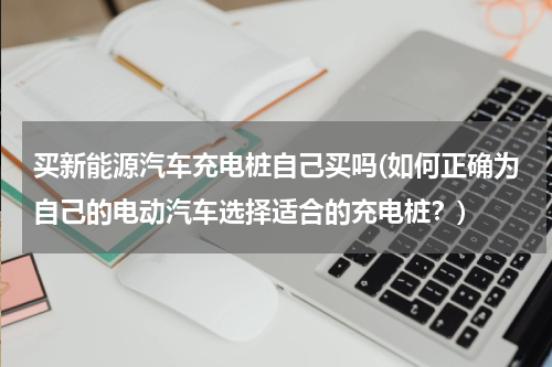 买新能源汽车充电桩自己买吗(如何正确为自己的电动汽车选择适合的充电桩？)