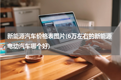 新能源汽车价格表图片(6万左右的新能源电动汽车哪个好)