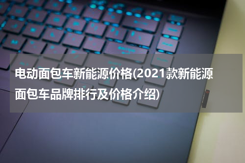 电动面包车新能源价格(2021款新能源面包车品牌排行及价格介绍)