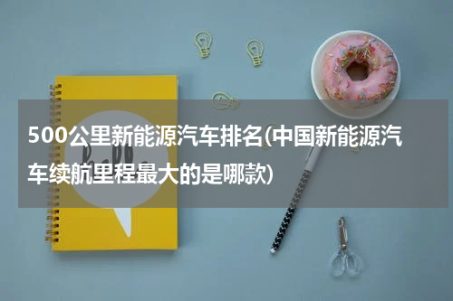 500公里新能源汽车排名(中国新能源汽车续航里程最大的是哪款)
