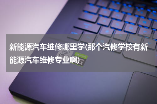 新能源汽车维修哪里学(那个汽修学校有新能源汽车维修专业啊)