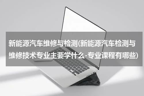 新能源汽车维修与检测(新能源汽车检测与维修技术专业主要学什么-专业课程有哪些)