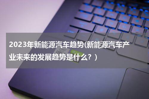 2023年新能源汽车趋势(新能源汽车产业未来的发展趋势是什么？)