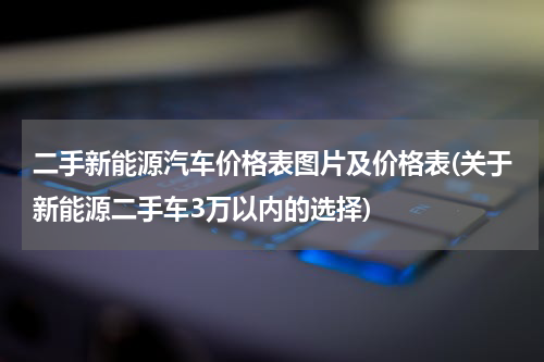 二手新能源汽车价格表图片及价格表(关于新能源二手车3万以内的选择)