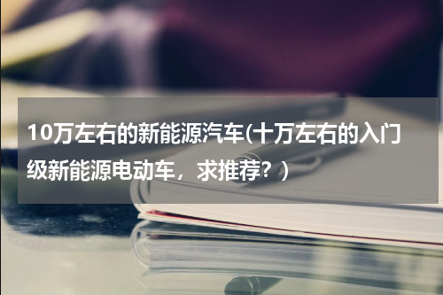 10万左右的新能源汽车(十万左右的入门级新能源电动车，求推荐？)