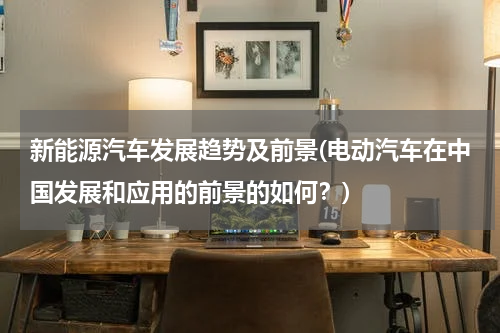 新能源汽车发展趋势及前景(电动汽车在中国发展和应用的前景的如何？)