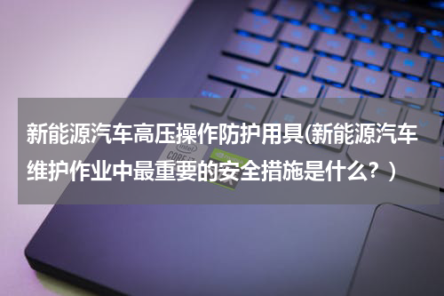 新能源汽车高压操作防护用具(新能源汽车维护作业中最重要的安全措施是什么？)