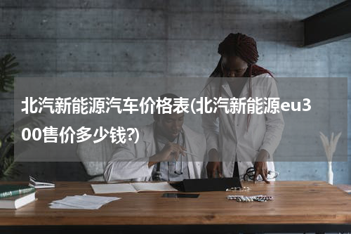 北汽新能源汽车价格表(北汽新能源eu300售价多少钱?)