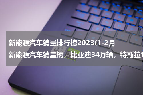新能源汽车销量排行榜2023(1-2月新能源汽车销量榜，比亚迪34万辆，特斯拉14万辆)