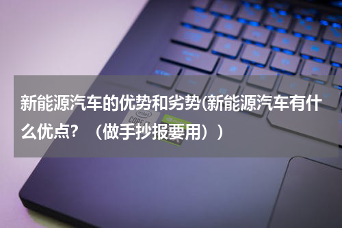新能源汽车的优势和劣势(新能源汽车有什么优点？（做手抄报要用）)