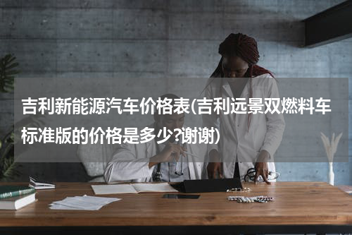 吉利新能源汽车价格表(吉利远景双燃料车标准版的价格是多少?谢谢)