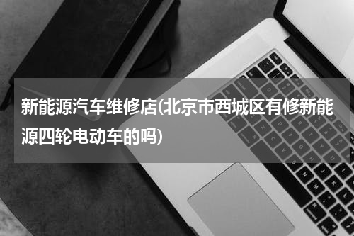 新能源汽车维修店(北京市西城区有修新能源四轮电动车的吗)