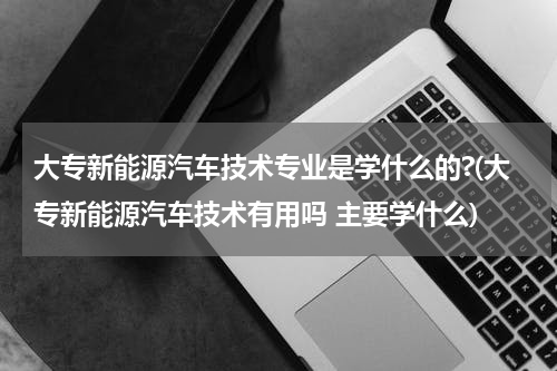 大专新能源汽车技术专业是学什么的?(大专新能源汽车技术有用吗 主要学什么)