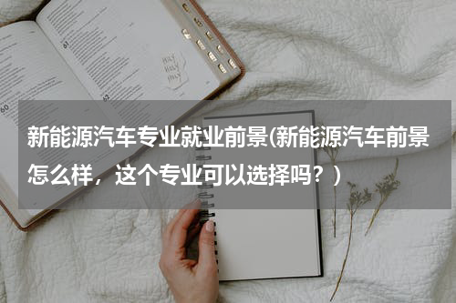 新能源汽车专业就业前景(新能源汽车前景怎么样，这个专业可以选择吗？)