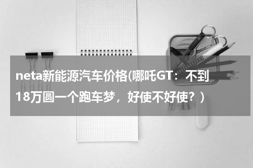neta新能源汽车价格(哪吒GT：不到18万圆一个跑车梦，好使不好使？)