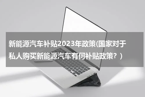 新能源汽车补贴2023年政策(国家对于私人购买新能源汽车有何补贴政策？)