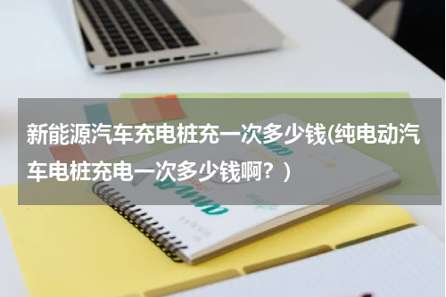 新能源汽车充电桩充一次多少钱(纯电动汽车电桩充电一次多少钱啊？)