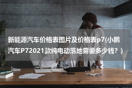 新能源汽车价格表图片及价格表p7(小鹏汽车P72021款纯电动落地需要多少钱？)