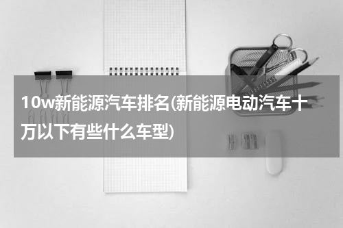 10w新能源汽车排名(新能源电动汽车十万以下有些什么车型)