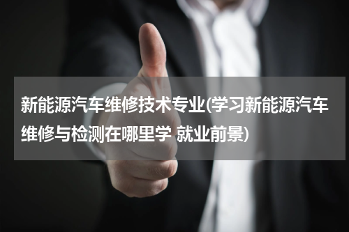 新能源汽车维修技术专业(学习新能源汽车维修与检测在哪里学 就业前景)