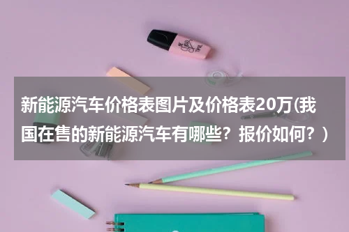 新能源汽车价格表图片及价格表20万(我国在售的新能源汽车有哪些？报价如何？)