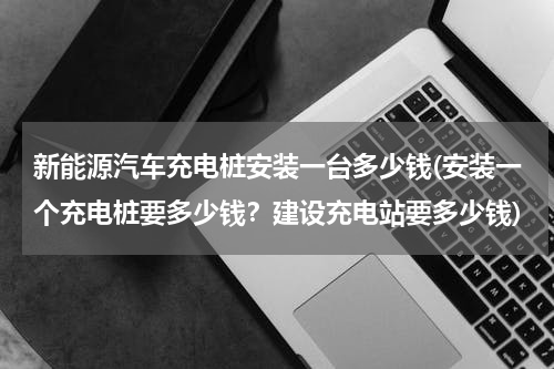 新能源汽车充电桩安装一台多少钱(安装一个充电桩要多少钱？建设充电站要多少钱)